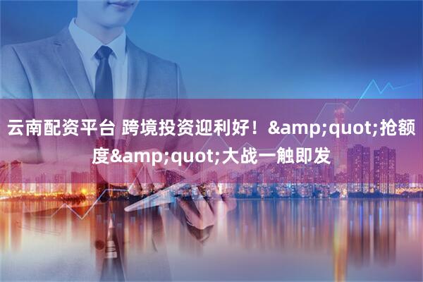 云南配资平台 跨境投资迎利好！&quot;抢额度&quot;大战一触即发