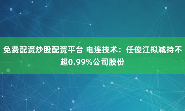 免费配资炒股配资平台 电连技术：任俊江拟减持不超0.99%公司股份
