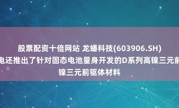 股票配资十倍网站 龙蟠科技(603906.SH)：三金锂电还推出了针对固态电池量身开发的D系列高镍三元前驱体材料