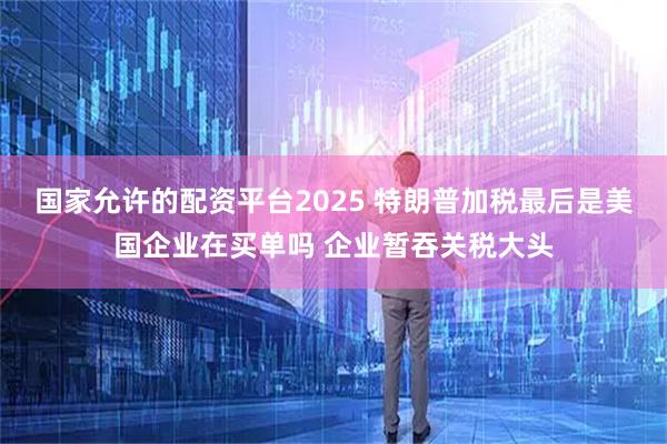 国家允许的配资平台2025 特朗普加税最后是美国企业在买单吗 企业暂吞关税大头