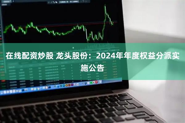 在线配资炒股 龙头股份：2024年年度权益分派实施公告