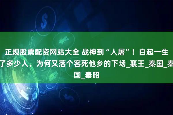 正规股票配资网站大全 战神到“人屠”！白起一生杀了多少人，为何又落个客死他乡的下场_襄王_秦国_秦昭
