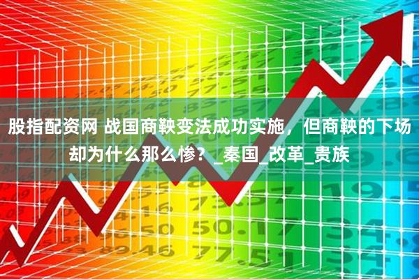 股指配资网 战国商鞅变法成功实施，但商鞅的下场却为什么那么惨？_秦国_改革_贵族