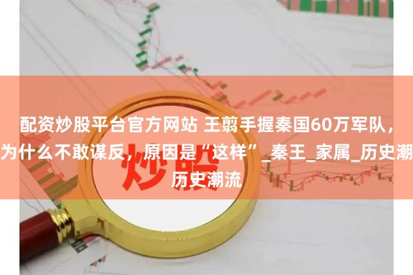 配资炒股平台官方网站 王翦手握秦国60万军队，却为什么不敢谋反，原因是“这样”_秦王_家属_历史潮流
