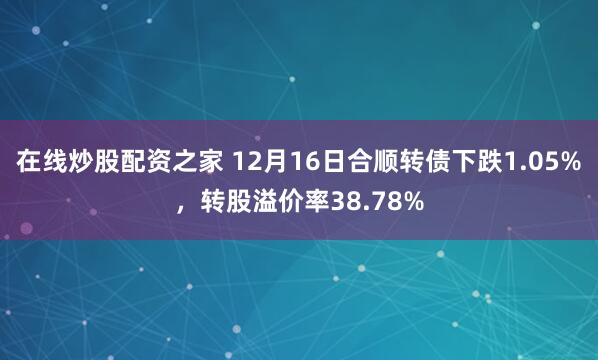 在线炒股配资之家 12月16日合顺转债下跌1.05%，转股溢价率38.78%