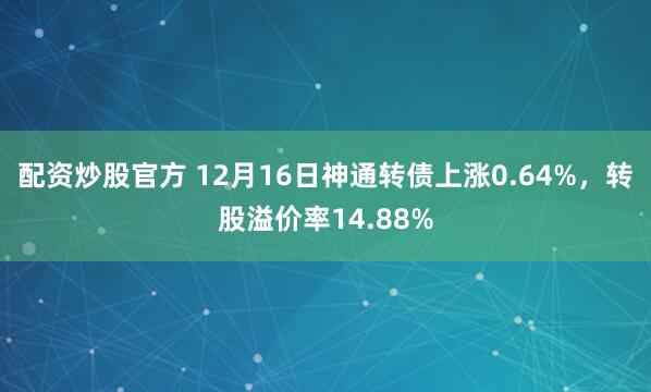 配资炒股官方 12月16日神通转债上涨0.64%，转股溢价率14.88%