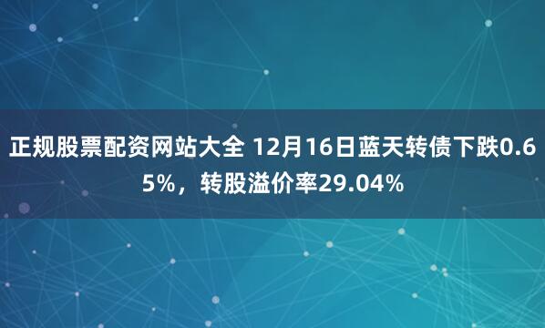 正规股票配资网站大全 12月16日蓝天转债下跌0.65%，转股溢价率29.04%