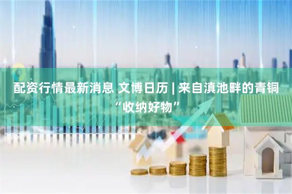 配资行情最新消息 文博日历 | 来自滇池畔的青铜“收纳好物”