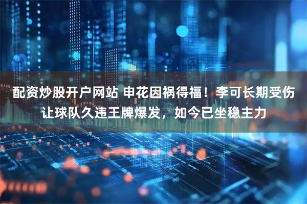 配资炒股开户网站 申花因祸得福！李可长期受伤让球队久违王牌爆发，如今已坐稳主力