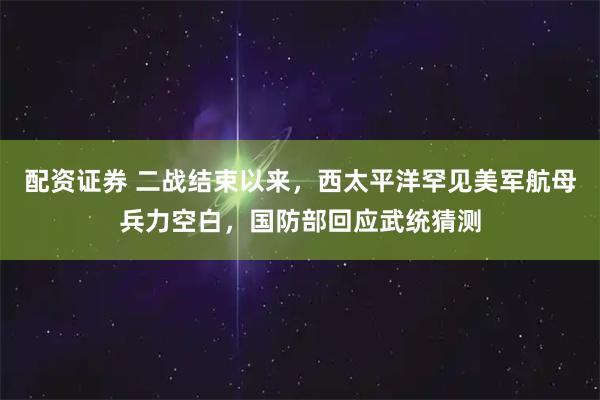 配资证券 二战结束以来，西太平洋罕见美军航母兵力空白，国防部回应武统猜测