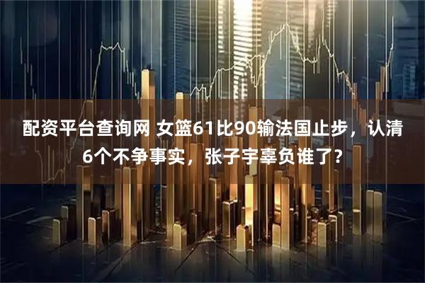 配资平台查询网 女篮61比90输法国止步，认清6个不争事实，张子宇辜负谁了？